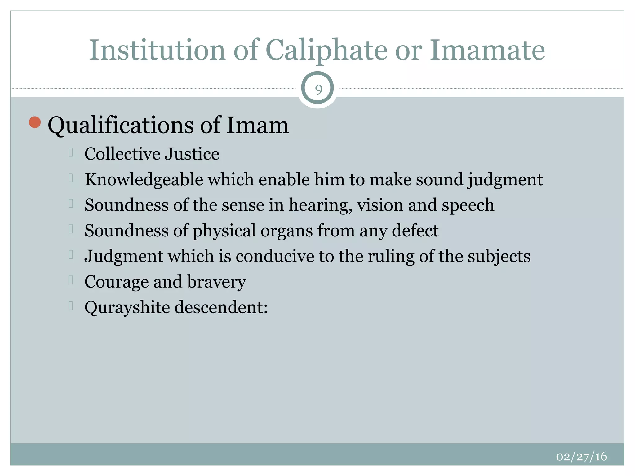 Institution of Caliphate or Imamate
02/27/16
9
Qualifications of Imam
 Collective Justice
 Knowledgeable which enable him to make sound judgment
 Soundness of the sense in hearing, vision and speech
 Soundness of physical organs from any defect
 Judgment which is conducive to the ruling of the subjects
 Courage and bravery
 Qurayshite descendent:
 