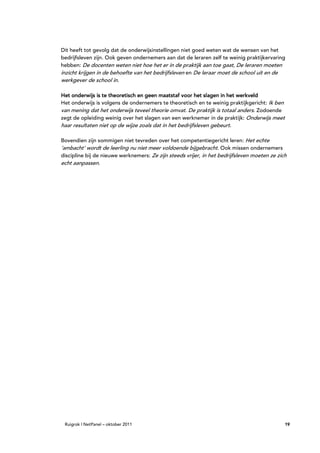 Dit heeft tot gevolg dat de onderwijsinstellingen niet goed weten wat de wensen van het
bedrijfsleven zijn. Ook geven ondernemers aan dat de leraren zelf te weinig praktijkervaring
hebben: De docenten weten niet hoe het er in de praktijk aan toe gaat, De leraren moeten
inzicht krijgen in de behoefte van het bedrijfsleven en De leraar moet de school uit en de
werkgever de school in.

Het onderwijs is te theoretisch en geen maatstaf voor het slagen in het werkveld
Het onderwijs is volgens de ondernemers te theoretisch en te weinig praktijkgericht: Ik ben
van mening dat het onderwijs teveel theorie omvat. De praktijk is totaal anders. Zodoende
zegt de opleiding weinig over het slagen van een werknemer in de praktijk: Onderwijs meet
haar resultaten niet op de wijze zoals dat in het bedrijfsleven gebeurt.

Bovendien zijn sommigen niet tevreden over het competentiegericht leren: Het echte
‘ambacht’ wordt de leerling nu niet meer voldoende bijgebracht. Ook missen ondernemers
discipline bij de nieuwe werknemers: Ze zijn steeds vrijer, in het bedrijfsleven moeten ze zich
echt aanpassen.




 Ruigrok | NetPanel – oktober 2011                                                            19
 