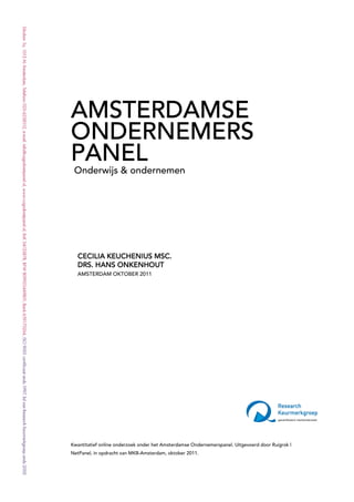 << TITEL >>
AMSTERDAMSE
<< Subtitel>>
ONDERNEMERS
PANEL
 Onderwijs & ondernemen




                     MSC.
  CECILIA KEUCHENIUS MSC.
  DRS. HANS ONKENHOUT
  AMSTERDAM OKTOBER 2011




Kwantitatief online onderzoek onder het Amsterdamse Ondernemerspanel. Uitgevoerd door Ruigrok |
NetPanel, in opdracht van MKB-Amsterdam, oktober 2011.


Ruigrok | NetPanel – oktober 2011                                                                 2
 