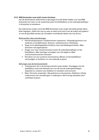 MKB-
4.5.2 MKB-Amsterdam moet actief contact stimuleren
      Aan de Amsterdamse ondernemers is gevraagd of zij zelf ideeën hebben over wat MKB-
      Amsterdam kan doen om de aansluiting tussen het bedrijfsleven en de onderwijsinstellingen
      in Amsterdam te verbeteren.

      De ondernemers vinden vooral dat MKB-Amsterdam moet zorgen dat beide partijen elkaar
      beter begrijpen: Zodat men over en weer te weten komt wat er aan de andere kant gebeurt
      en wat de specifieke wensen zijn. Zij hebben verschillende ideeën over hoe dit kan.

      Beide partijen vaker samenbrengen:
          • Kennismakingstrajecten of bijeenkomsten organiseren: Uitwisselprogramma’s van
             studenten en praktijkmensen, Seminars, netwerkevents en Workshops.
          • Stage en/of opleidingsplekken faciliteren door bemiddelingsactiviteiten: Meer
              bemoeien met stagetrajecten.
         •    Zorgen voor meer contactmomenten tussen de onderwijsinstellingen en het
              bedrijfsleven: Meer leerlingen uitnodigen voor info-dagen en Meer
              communicatiemomenten inbouwen.
         •    Stimuleren van een constante samenwerking: Mensen uit het bedrijfsleven
              aanmoedigen en faciliteren om ook onderwijs te geven.

      Zelf zorgen voor de kennisoverdracht:
          • Tussenpersoon zijn in de kennisoverdracht tussen beiden: Overleggen met het
              bedrijfsleven waar echt behoefte aan is en dit met de onderwijsinstellingen
              bespreken en Luisteren naar bedrijven en resultaten communiceren.
         •    Meer informatie verspreiden: Nieuwsbrieven en kenniscentra, Publiceren richting
              ondernemers over veranderingen in onderwijs en Zelf ervaring uitwisselen door
              workshops te geven.




       Ruigrok | NetPanel – oktober 2011                                                        21
 