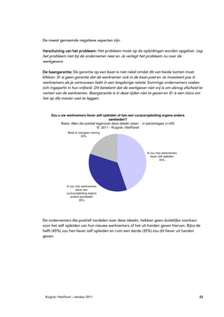 De meest genoemde negatieve aspecten zijn:

Verschuiving van het probleem: Het probleem moet op de opleidingen worden opgelost: Leg
het probleem niet bij de ondernemer neer en Je verlegt het probleem nu naar de
werkgevers.

De baangarantie: De garantie op een baan is niet reëel omdat dit van beide kanten moet
klikken: Er is geen garantie dat de werknemer ook in de baan past en Je investeert pas in
werknemers als je vertrouwen hebt in een langdurige relatie. Sommige ondernemers voelen
zich ingeperkt in hun vrijheid: Dit betekent dat de werkgever niet vrij is om alsnog afscheid te
nemen van de werknemer, Baangarantie is in deze tijden niet te geven en Er is een risico om
het op die manier vast te leggen.



     Zou u uw werknemers liever zelf opleiden of hen een cursus/opleiding ergens anders
                                             aanbieden?
           Basis: Allen die positief tegenover deze ideeën staan - in percentages (n=65)
                                      © 2011 - Ruigrok | NetPanel
                Weet ik niet/geen mening
                          20%




                                                                Ik zou mijn werknemers
                                                                   liever zelf opleiden
                                                                           45%




               Ik zou mijn werknemers
                      liever een
               cursus/opleiding ergens
                  anders aanbieden
                         35%




De ondernemers die positief oordelen over deze ideeën, hebben geen duidelijke voorkeur
voor het zelf opleiden van hun nieuwe werknemers of het uit handen geven hiervan. Bijna de
helft (45%) zou hen liever zelf opleiden en ruim een derde (35%) zou dit liever uit handen
geven.




 Ruigrok | NetPanel – oktober 2011                                                            23
 