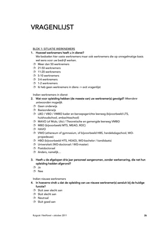 VRAGENLIJST


  BLOK 1: SITUATIE WERKNEMERS
1. Hoeveel werknemers heeft u in dienst?
    We bedoelen hier vaste werknemers maar ook werknemers die op onregelmatige basis
    wel eens voor uw bedrijf werken.
     Meer dan 50 werknemers
     21-50 werknemers
     11-20 werknemers
     5-10 werknemers
     3-4 werknemers
     1-2 werknemers
     Ik heb geen werknemers in diens -> exit vragenlijst

  Indien werknemers in dienst
2. Wat voor opleiding hebben (de meeste van) uw werknemer(s) gevolgd? Meerdere
   antwoorden mogelijk.
     Geen onderwijs
     Basisonderwijs
     LBO / VBO / VMBO kader en beroepsgerichte leerweg (bijvoorbeeld LTS,
     huishoudschool, ambachtsschool)
     MAVO (of Mulo, Ulo) / Theoretische en gemengde leerweg VMBO
     MBO (bijvoorbeeld MTS, MEAO, ROC)
     HAVO
     VWO (atheneum of gymnasium, of bijvoorbeeld HBS, handelsdagschool, WO-
     propedeuse)
     HBO (bijvoorbeeld HTS, HEAO), WO-bachelor / kandidaats)
     Universiteit (WO-doctoraal / WO-master)
     Postdoctoraal
     Anders, namelijk…

3. Heeft u de afgelopen drie jaar personeel aangenomen, zonder werkervaring, die net hun
                                            aangenomen,        werkervaring,
   opleiding hadden afgerond?
    Ja
    Nee

  Indien nieuwe werknemers
4. In hoeverre vindt u dat de opleiding van uw nieuwe werknemer(s) aansluit bij de huidige
    functie?
      Sluit zeer slecht aan
      Sluit slecht aan
      Neutraal
      Sluit goed aan



 Ruigrok | NetPanel – oktober 2011                                                       26
 