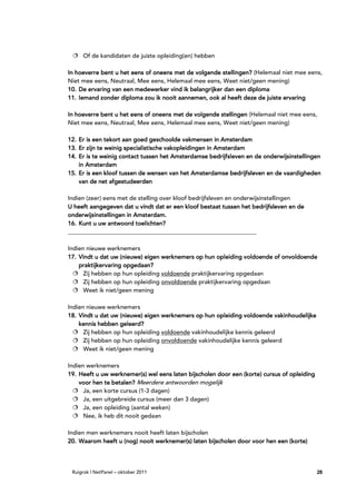 Of de kandidaten de juiste opleiding(en) hebben

In hoeverre bent u het eens of oneens met de volgende stellingen? (Helemaal niet mee eens,
            bent
Niet mee eens, Neutraal, Mee eens, Helemaal mee eens, Weet niet/geen mening)
10. De ervaring van een medewerker vind ik belangrijker dan een diploma
                                  nooit
11. Iemand zonder diploma zou ik nooit aannemen, ook al heeft deze de juiste ervaring

In hoeverre bent u het eens of oneens met de volgende stellingen (Helemaal niet mee eens,
Niet mee eens, Neutraal, Mee eens, Helemaal mee eens, Weet niet/geen mening)

                                            vakmensen
12. Er is een tekort aan goed geschoolde vakmensen in Amsterdam
13. Er zijn te weinig specialistische vakopleidingen in Amsterdam
14. Er is te weinig contact tussen het Amsterdamse bedrijfsleven en de onderwijsinstellingen
    in Amsterdam
15. Er is een kloof tussen de wensen van het Amsterdamse bedrijfsleven en de vaardigheden
    van de net afgestudeerden

Indien (zeer) eens met de stelling over kloof bedrijfsleven en onderwijsinstellingen
U heeft aangegeven dat u vindt dat er een kloof bestaat tussen het bedrijfsleven en de
onderwijsinstellingen in Amsterdam.
    Kunt
16. Kunt u uw antwoord toelichten?
_______________________________________________________________

Indien nieuwe werknemers
17. Vindt u dat uw (nieuwe) eigen werknemers op hun opleiding voldoende of onvoldoende
    praktijkervaring opgedaan?
      Zij hebben op hun opleiding voldoende praktijkervaring opgedaan
      Zij hebben op hun opleiding onvoldoende praktijkervaring opgedaan
      Weet ik niet/geen mening

Indien nieuwe werknemers
18. Vindt u dat uw (nieuwe) eigen werknemers op hun opleiding voldoende vakinhoudelijke
                   geleerd?
    kennis hebben geleerd?
      Zij hebben op hun opleiding voldoende vakinhoudelijke kennis geleerd
      Zij hebben op hun opleiding onvoldoende vakinhoudelijke kennis geleerd
      Weet ik niet/geen mening

Indien werknemers
                                                                       cursus
19. Heeft u uw werknemer(s) wel eens laten bijscholen door een (korte) cursus of opleiding
    voor hen te betalen? Meerdere antwoorden mogelijk
      Ja, een korte cursus (1-3 dagen)
      Ja, een uitgebreide cursus (meer dan 3 dagen)
      Ja, een opleiding (aantal weken)
      Nee, ik heb dit nooit gedaan

Indien men werknemers nooit heeft laten bijscholen
20. Waarom heeft u (nog) nooit werknemer(s) laten bijscholen door voor hen een (korte)




 Ruigrok | NetPanel – oktober 2011                                                           28
 