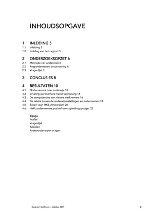 INHOUDSOPGAVE

1     INLEIDING 5
1.1   Inleiding 5
1.2   Indeling van het rapport 5


2     ONDERZOEKSOPZET 6
2.1   Methode van onderzoek 6
2.2   Respondentenen en uitvoering 6
2.3   Vragenlijst 6

3     CONCLUSIES 8

4     RESULTATEN 10
4.1   Ondernemers over onderwijs 10
4.2   Ervaring werknemers meest van belang 14
4.3   De competenties van nieuwe werknemers 16
4.4   De relatie tussen de onderwijsinstellingen en ondernemers 18
4.5   Taken voor MKB-Amsterdam 20
4.6   Helft ondernemers positief over opleidingsbudget 22

      Bijlage
      Profiel
      Vragenlijst
      Tabellen
      Antwoorden open vragen




       Ruigrok | NetPanel – oktober 2011                             3
 