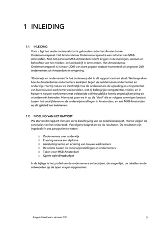 1 INLEIDING

1.1     INLEIDING
      Voor u ligt het zesde onderzoek dat is gehouden onder het Amsterdamse
      Ondernemerspanel. Het Amsterdamse Ondernemerspanel is een initiatief van MKB-
      Amsterdam. Met het panel wil MKB-Amsterdam inzicht krijgen in de meningen, wensen en
      behoeften van het midden- en kleinbedrijf in Amsterdam. Het Amsterdamse
      Ondernemerspanel is in maart 2009 van start gegaan bestaat momenteel uit ongeveer 260
      ondernemers uit Amsterdam en omgeving.

      ‘Onderwijs en ondernemen’ is het onderwerp dat in dit rapport centraal staat. We bespreken
      hoe de Amsterdamse ondernemers aankijken tegen de relatie tussen ondernemen en
      onderwijs. Hierbij maken we inzichtelijk hoe de ondernemers de opleiding en competenties
      van hun (nieuwe) werknemers beoordelen, wat zij belangrijke competenties vinden, en in
      hoeverre nieuwe werknemers met voldoende vakinhoudelijke kennis en praktijkervaring de
      arbeidsmarkt betreden. Hiernaast gaan we in op de ‘kloof’ die er volgens sommigen bestaat
      tussen het bedrijfsleven en de onderwijsinstellingen in Amsterdam, en wat MKB-Amsterdam
      op dit gebied kan betekenen.



1.2     INDELING VAN HET RAPPORT
                         RAPPORT
      We starten dit rapport met een korte beschrijving van de onderzoeksopzet. Hierna volgen de
      conclusies van het onderzoek. Vervolgens bespreken we de resultaten. De resultaten zijn
      ingedeeld in zes paragrafen te weten:

           o    Ondernemers over onderwijs
           o    Ervaring versus een diploma
           o    Aansluiting kennis en ervaring van nieuwe werknemers
           o    De relatie tussen de onderwijsinstellingen en ondernemers
           o    Taken voor MKB-Amsterdam
           o    Opinie opleidingsbudget

      In de bijlage is het profiel van de ondernemers en bedrijven, de vragenlijst, de tabellen en de
      antwoorden op de open vragen opgenomen.




       Ruigrok | NetPanel – oktober 2011                                                            5
 