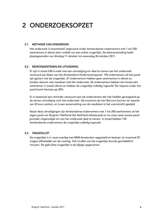 2 ONDERZOEKSOPZET

2.1    METHODE VAN ONDERZOEK
               VAN
      Het onderzoek is kwantitatief uitgevoerd onder Amsterdamse ondernemers met 1 tot 200
      werknemers in dienst door middel van een online vragenlijst. De dataverzameling heeft
      plaatsgevonden van dinsdag 11 oktober tot woensdag 26 oktober 2011.



2.2    RESPONDENTENEN EN UITVOERING
        ESPONDENTENEN
          PONDENTEN
      Er zijn in totaal 248 e-mails met een uitnodiging om deel te nemen aan het onderzoek
      verstuurd aan leden van het Amsterdams Ondernemerspanel. 105 ondernemers uit het panel
      zijn gestart met de vragenlijst. 27 ondernemers hebben geen werknemers in dienst en
      konden daarom niet meedoen met het onderzoek. 66 ondernemers hebben ten minste één
      werknemer in (vaste) dienst en hebben de vragenlijst volledig ingevuld. De respons onder het
      panel komt hiermee op 30%.

      Er is tweemaal een reminder verstuurd naar de ondernemers die niet hadden gereageerd op
      de eerste uitnodiging voor het onderzoek. Als incentive zijn tien Bol.com bonnen ter waarde
      van 20 euro verloot, en is een samenvatting van de resultaten in het vooruitzicht gesteld.

      Naast deze uitnodigingen zijn Amsterdamse ondernemers met 1 tot 200 werknemers uit het
      eigen panel van Ruigrok | NetPanel (De NetPanel Adviesraad) en via onze vaste access panel
      provider uitgenodigd om aan het onderzoek deel te nemen. In totaal hebben 134
      Amsterdamse ondernemers de vragenlijst volledig ingevuld.



2.3    VRAGENLIJST
      De vragenlijst is in nauw overleg met MKB-Amsterdam opgesteld en bestaat uit maximaal 29
      vragen (afhankelijk van de routing). Het invullen van de vragenlijst duurde gemiddeld 8
      minuten. De gebruikte vragenlijst is als bijlage opgenomen.




       Ruigrok | NetPanel – oktober 2011                                                            6
 
