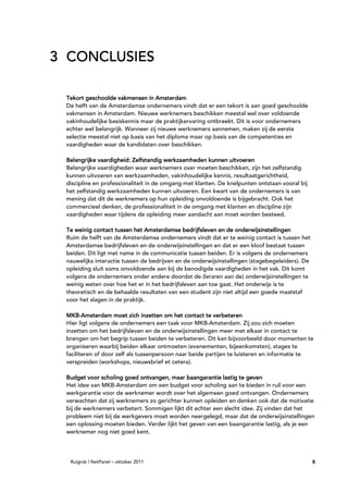 3 CONCLUSIES

 Tekort geschoolde vakmensen in Amsterdam
 De helft van de Amsterdamse ondernemers vindt dat er een tekort is aan goed geschoolde
 vakmensen in Amsterdam. Nieuwe werknemers beschikken meestal wel over voldoende
 vakinhoudelijke basiskennis maar de praktijkervaring ontbreekt. Dit is voor ondernemers
 echter wel belangrijk. Wanneer zij nieuwe werknemers aannemen, maken zij de eerste
 selectie meestal niet op basis van het diploma maar op basis van de competenties en
 vaardigheden waar de kandidaten over beschikken.

 Belangrijke vaardigheid: Zelfstandig werkzaamheden kunnen uitvoeren
 Belangrijke vaardigheden waar werknemers over moeten beschikken, zijn het zelfstandig
 kunnen uitvoeren van werkzaamheden, vakinhoudelijke kennis, resultaatgerichtheid,
 discipline en professionaliteit in de omgang met klanten. De knelpunten ontstaan vooral bij
 het zelfstandig werkzaamheden kunnen uitvoeren. Een kwart van de ondernemers is van
 mening dat dit de werknemers op hun opleiding onvoldoende is bijgebracht. Ook het
 commercieel denken, de professionaliteit in de omgang met klanten en discipline zijn
 vaardigheden waar tijdens de opleiding meer aandacht aan moet worden besteed.

 Te weinig contact tussen het Amsterdamse bedrijfsleven en de onderwijsinstellingen
 Ruim de helft van de Amsterdamse ondernemers vindt dat er te weinig contact is tussen het
 Amsterdamse bedrijfsleven en de onderwijsinstellingen en dat er een kloof bestaat tussen
 beiden. Dit ligt met name in de communicatie tussen beiden. Er is volgens de ondernemers
 nauwelijks interactie tussen de bedrijven en de onderwijsinstellingen (stagebegeleiders). De
 opleiding sluit soms onvoldoende aan bij de benodigde vaardigheden in het vak. Dit komt
 volgens de ondernemers onder andere doordat de (leraren aan de) onderwijsinstellingen te
 weinig weten over hoe het er in het bedrijfsleven aan toe gaat. Het onderwijs is te
 theoretisch en de behaalde resultaten van een student zijn niet altijd een goede maatstaf
 voor het slagen in de praktijk.

 MKB-
 MKB-Amsterdam moet zich inzetten om het contact te verbeteren
 Hier ligt volgens de ondernemers een taak voor MKB-Amsterdam. Zij zou zich moeten
 inzetten om het bedrijfsleven en de onderwijsinstellingen meer met elkaar in contact te
 brengen om het begrip tussen beiden te verbeteren. Dit kan bijvoorbeeld door momenten te
 organiseren waarbij beiden elkaar ontmoeten (evenementen, bijeenkomsten), stages te
 faciliteren of door zelf als tussenpersoon naar beide partijen te luisteren en informatie te
 verspreiden (workshops, nieuwsbrief et cetera).

 Budget voor scholing goed ontvangen, maar baangarantie lastig te geven
 Het idee van MKB-Amsterdam om een budget voor scholing aan te bieden in ruil voor een
 werkgarantie voor de werknemer wordt over het algemeen goed ontvangen. Ondernemers
 verwachten dat zij werknemers zo gerichter kunnen opleiden en denken ook dat de motivatie
 bij de werknemers verbetert. Sommigen lijkt dit echter een slecht idee. Zij vinden dat het
 probleem niet bij de werkgevers moet worden neergelegd, maar dat de onderwijsinstellingen
 een oplossing moeten bieden. Verder lijkt het geven van een baangarantie lastig, als je een
 werknemer nog niet goed kent.




  Ruigrok | NetPanel – oktober 2011                                                             8
 