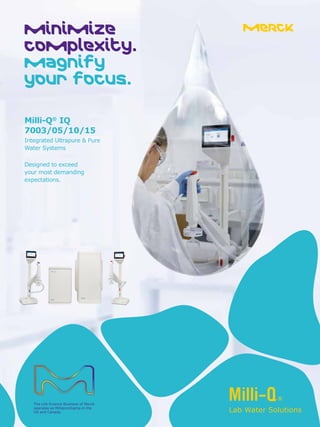 Minimize
complexity.
Magnify
your focus.
Milli-Q®
IQ
7003/05/10/15
Integrated Ultrapure & Pure
Water Systems
Designed to exceed
your most demanding
expectations.
The Life Science Business of Merck
operates as MilliporeSigma in the
US and Canada. Lab Water Solutions
 