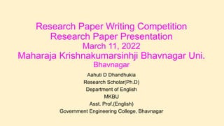 Research Paper Writing Competition
Research Paper Presentation
March 11, 2022
Maharaja Krishnakumarsinhji Bhavnagar Uni.
Bhavnagar
Aahuti D Dhandhukia
Research Scholar(Ph.D)
Department of English
MKBU
Asst. Prof.(English)
Government Engineering College, Bhavnagar
 
