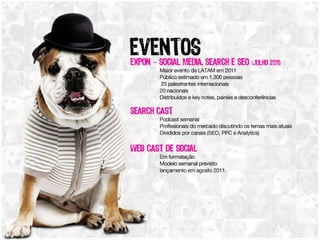 Eventos ExpOn – Social Media, Search e SEO (Julho 2011) Maior evento da LATAM em 2011, Público estimado em 1.300 pessoas, 25 palestrantes internacionais , 20 nacionais, Distribuídos e key notes, painéis e desconferências Search Cast Podcast semanal, Profissionais do mercado discutindo os temas mais atuais Divididos por canais (SEO, PPC e Analytics) Web Cast de Social  Em formatação, Modelo semanal previsto, lançamento em agosto 2011. 