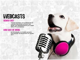 Webcasts Search Cast Podcast semanal, com profissionais do mercado discutindo os temas mais atuais, com desdobramentos por canais (SEO, PPC e Analytics) Web Cast de Social  em formatação, no modelo semanal, com previsão de lançamento em agosto 2011 