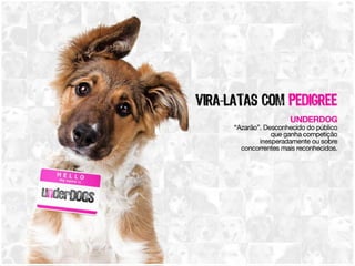 Vira-latas com pedigree UNDERDOG: “Azarão”. Desconhecido do público que ganha competição inesperadamente ou sobre concorrentes mais reconhecidos 