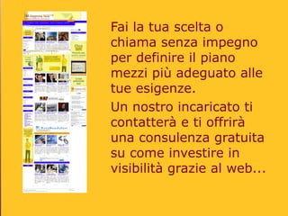 Fai la tua scelta o
chiama senza impegno
per definire il piano
mezzi più adeguato alle
tue esigenze.
Un nostro incaricato ti
contatterà e ti offrirà
una consulenza gratuita
su come investire in
visibilità grazie al web...
 
