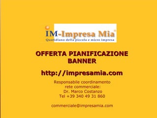 OFFERTA PIANIFICAZIONE
       BANNER
 http://impresamia.com
    Responsabile coordinamento
         rete commerciale:
        Dr. Marco Costanzo
      Tel +39 340 49 31 860

   commerciale@impresamia.com
 