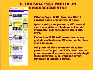 IL TUO SUCCESSO MERITA UN
     RICONOSCIMENTO?

      L’Home Page di IM -Impresa Mia® è
      pensata come una vetrina di news.
      Questa soluzione permette all’utente di
      avere una visione d’insieme sui servizi
      informativi e di consulenza che il sito
      offre.
      L’obiettivo di IM è di presentarsi come
      portale verticale specifico per le piccole e
      micro imprese.
      Dal punto di vista commerciale quindi
      garantisce l’opportunità di contattare un
      gran numero di aziende accomunate dagli
      stessi interessi, a cui vengono offerti
      contenuti di pregio e servizi.
 