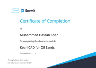 SOFTWARE
TRAINING
CERTIFICATE
Certificate of Completion
to
Muhammad Hassan Khan
for completing the classroom module
Kearl CAD for Oil Sands
Completed Hours: 16
Training Facilitator:
Date of Completion:
David Bowden
November 15, 2023
 