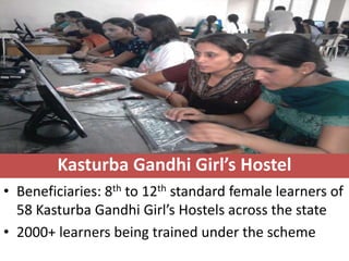 Kasturba Gandhi Girl’s Hostel
• Beneficiaries: 8th to 12th standard female learners of
  58 Kasturba Gandhi Girl’s Hostels across the state
• 2000+ learners being trained under the scheme
 