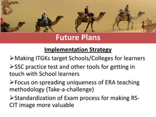 Future Plans
             Implementation Strategy
Making ITGKs target Schools/Colleges for learners
SSC practice test and other tools for getting in
touch with School learners
Focus on spreading uniqueness of ERA teaching
methodology (Take-a-challenge)
Standardization of Exam process for making RS-
CIT image more valuable
 