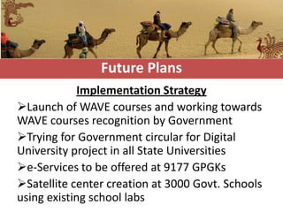 Future Plans
             Implementation Strategy
Launch of WAVE courses and working towards
WAVE courses recognition by Government
Trying for Government circular for Digital
University project in all State Universities
e-Services to be offered at 9177 GPGKs
Satellite center creation at 3000 Govt. Schools
using existing school labs
 