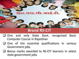 Brand RS-CIT
 One and only State Govt. recognized Basic
  Computer Course in Rajasthan
 One of the essential qualifications in various
  Government jobs
 Bonus marks awarded to RS-CIT learners in select
  state government jobs
 