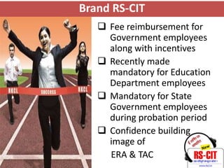 Brand RS-CIT
    Fee reimbursement for
     Government employees
     along with incentives
    Recently made
     mandatory for Education
     Department employees
    Mandatory for State
     Government employees
     during probation period
    Confidence building
     image of
     ERA & TAC
 
