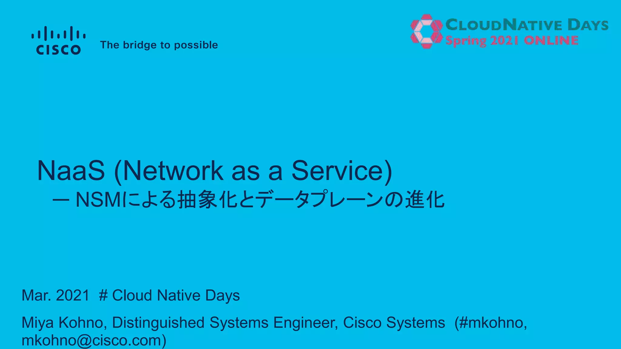 Mar. 2021 # Cloud Native Days
Miya Kohno, Distinguished Systems Engineer, Cisco Systems (#mkohno,
mkohno@cisco.com)
ー NSMによる抽象化とデータプレーンの進化
NaaS (Network as a Service)
 