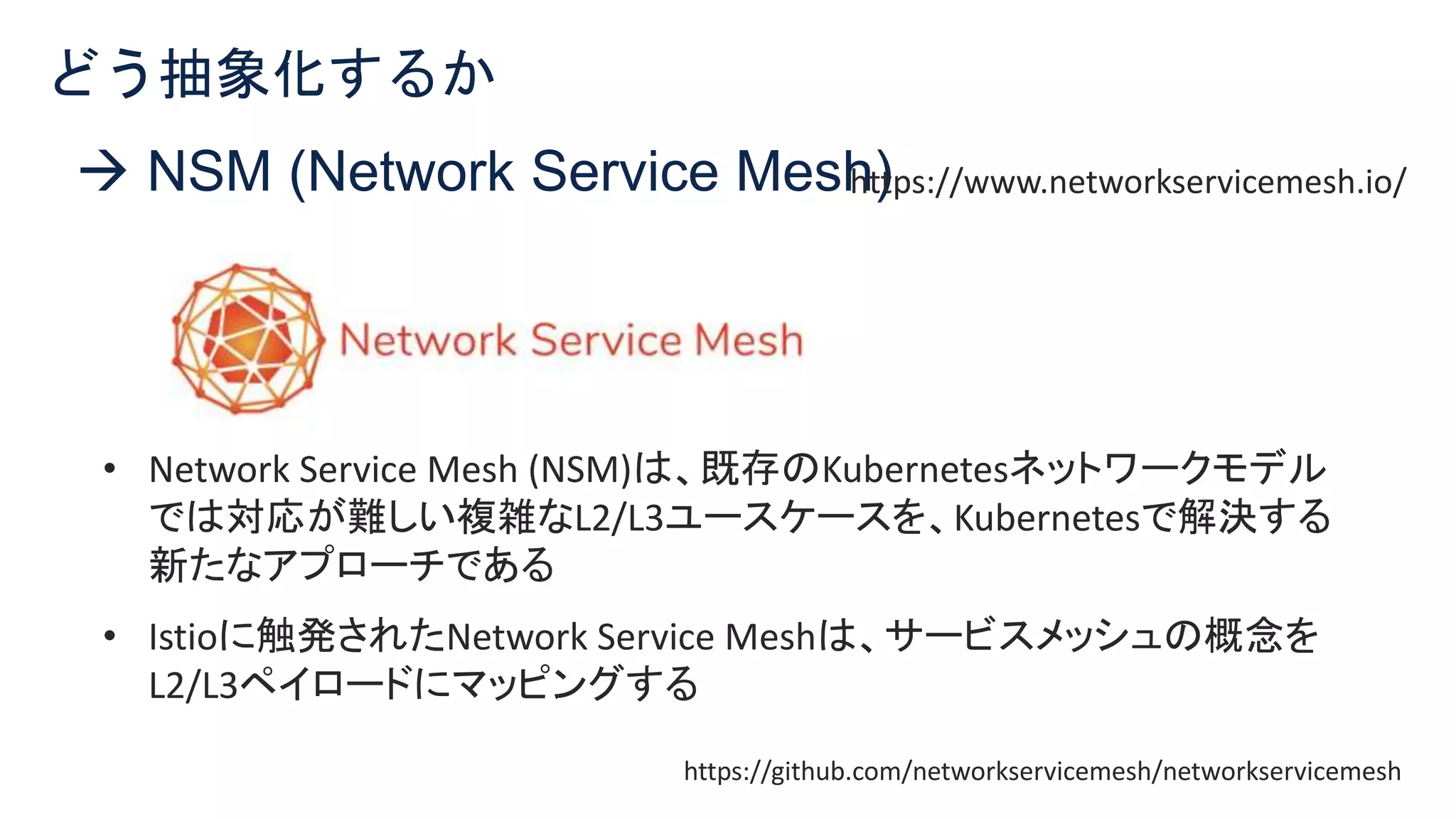 © 2021 Cisco and/or its affiliates. All rights reserved. Cisco Confidential 11
 NSM (Network Service Mesh)
どう抽象化するか
https://www.networkservicemesh.io/
• Network Service Mesh (NSM)は、既存のKubernetesネットワークモデル
では対応が難しい複雑なL2/L3ユースケースを、Kubernetesで解決する
新たなアプローチである
• Istioに触発されたNetwork Service Meshは、サービスメッシュの概念を
L2/L3ペイロードにマッピングする
https://github.com/networkservicemesh/networkservicemesh
 