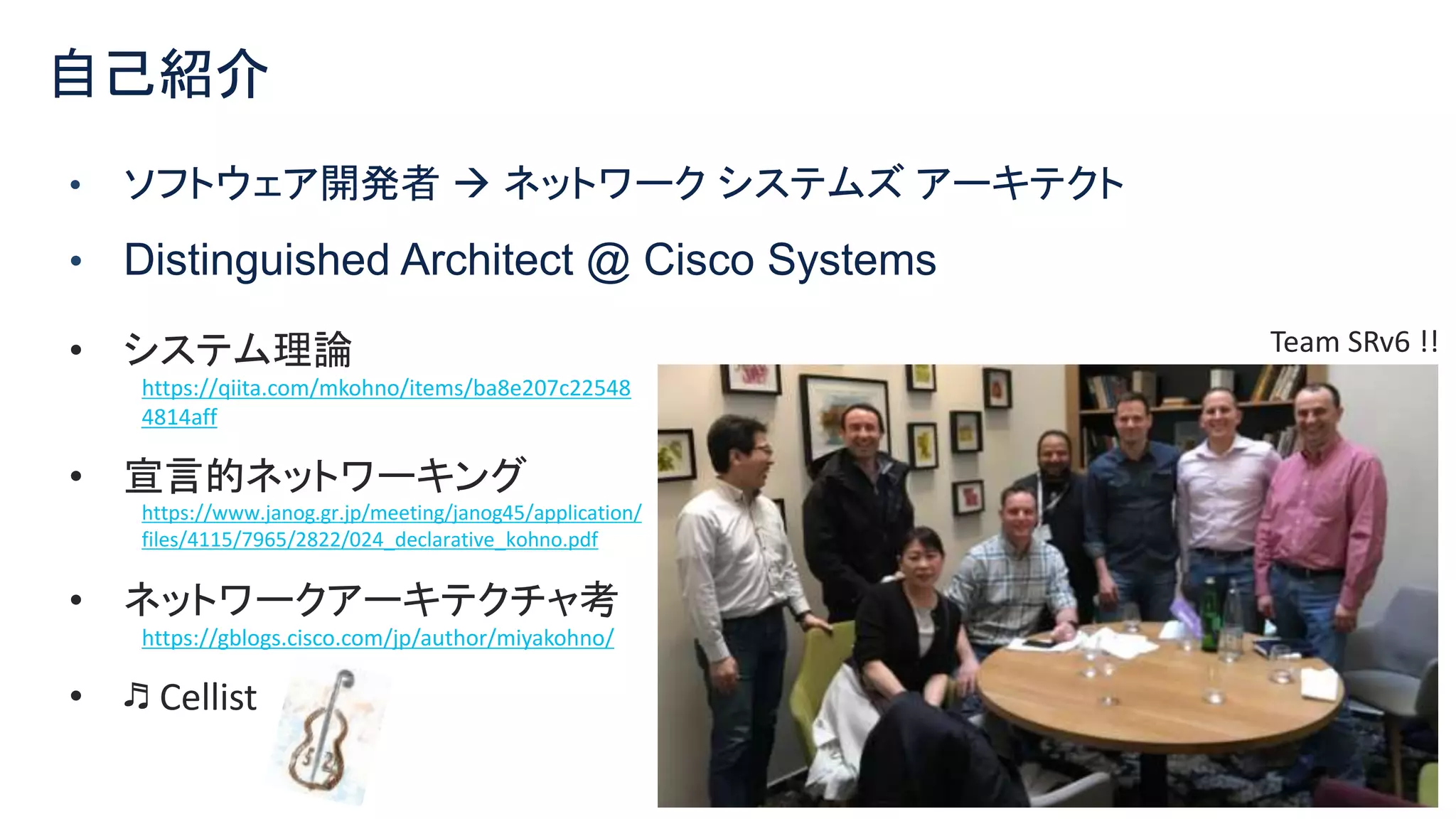 © 2021 Cisco and/or its affiliates. All rights reserved. Cisco Confidential 2
• ソフトウェア開発者  ネットワーク システムズ アーキテクト
• Distinguished Architect @ Cisco Systems
自己紹介
• システム理論
https://qiita.com/mkohno/items/ba8e207c22548
4814aff
• 宣言的ネットワーキング
https://www.janog.gr.jp/meeting/janog45/application/
files/4115/7965/2822/024_declarative_kohno.pdf
• ネットワークアーキテクチャ考
https://gblogs.cisco.com/jp/author/miyakohno/
• ♬ Cellist
Team SRv6 !!
 