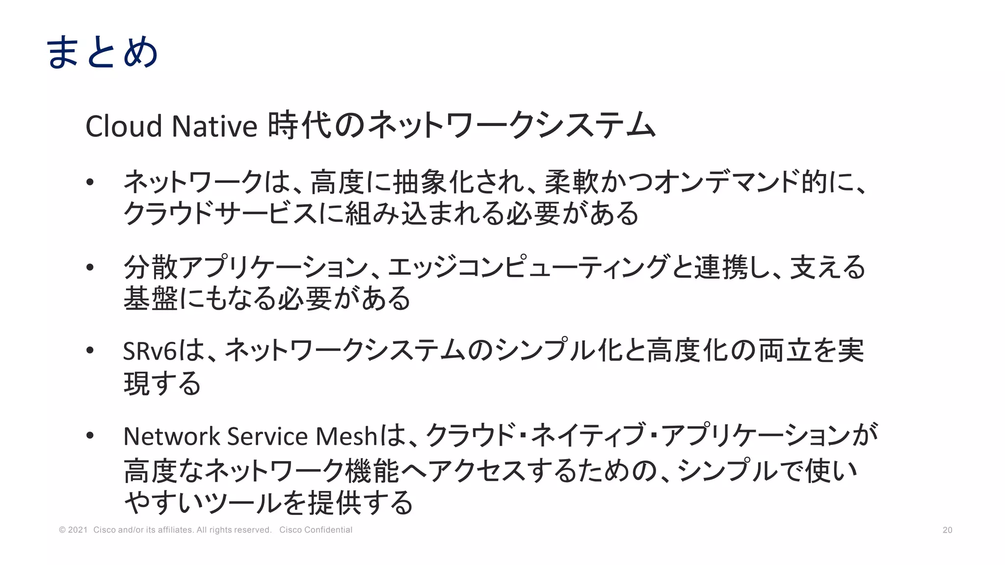 © 2021 Cisco and/or its affiliates. All rights reserved. Cisco Confidential 20
まとめ
Cloud Native 時代のネットワークシステム
• ネットワークは、高度に抽象化され、柔軟かつオンデマンド的に、
クラウドサービスに組み込まれる必要がある
• 分散アプリケーション、エッジコンピューティングと連携し、支える
基盤にもなる必要がある
• SRv6は、ネットワークシステムのシンプル化と高度化の両立を実
現する
• Network Service Meshは、クラウド・ネイティブ・アプリケーションが
高度なネットワーク機能へアクセスするための、シンプルで使い
やすいツールを提供する
 