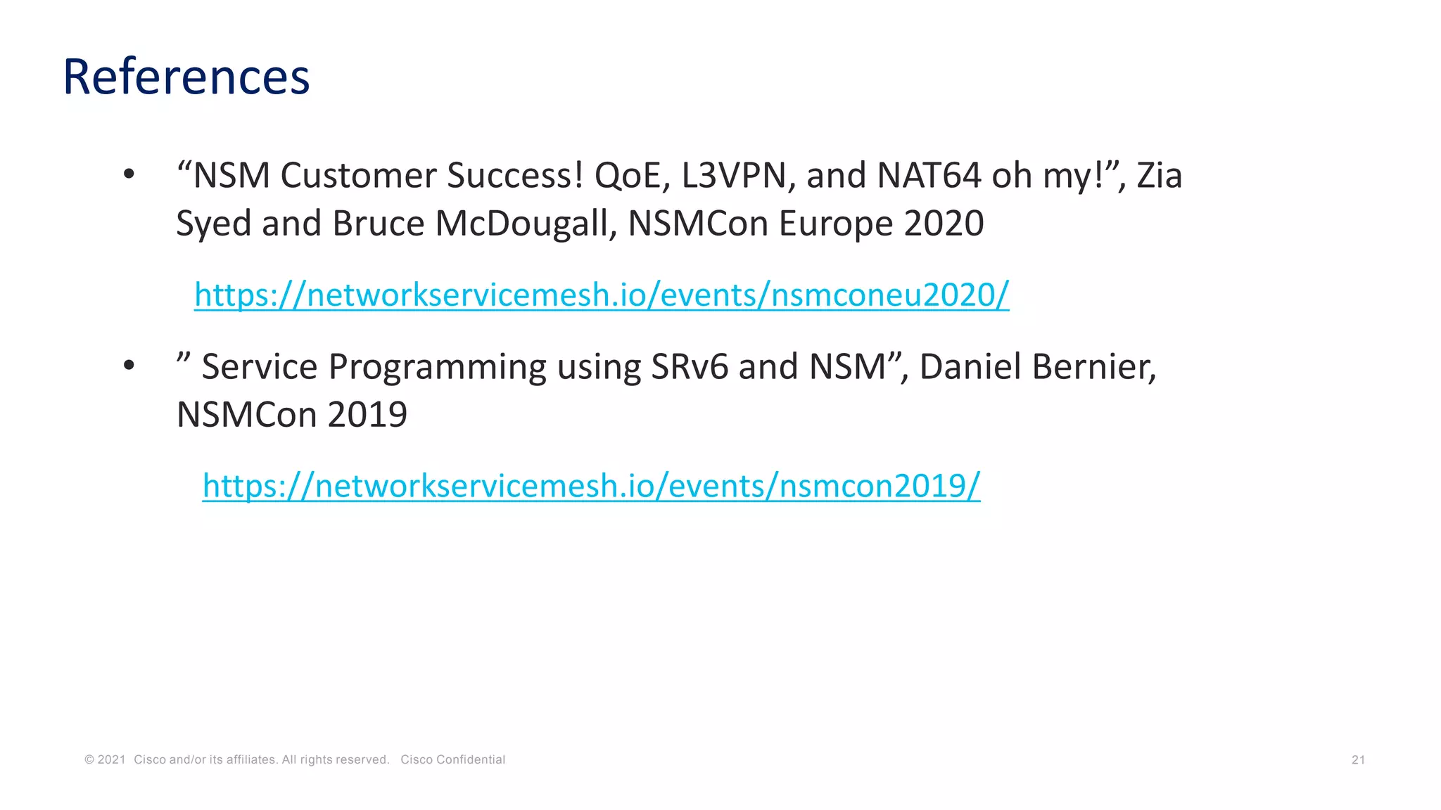 © 2021 Cisco and/or its affiliates. All rights reserved. Cisco Confidential 21
References
• “NSM Customer Success! QoE, L3VPN, and NAT64 oh my!”, Zia
Syed and Bruce McDougall, NSMCon Europe 2020
https://networkservicemesh.io/events/nsmconeu2020/
• ” Service Programming using SRv6 and NSM”, Daniel Bernier,
NSMCon 2019
https://networkservicemesh.io/events/nsmcon2019/
 