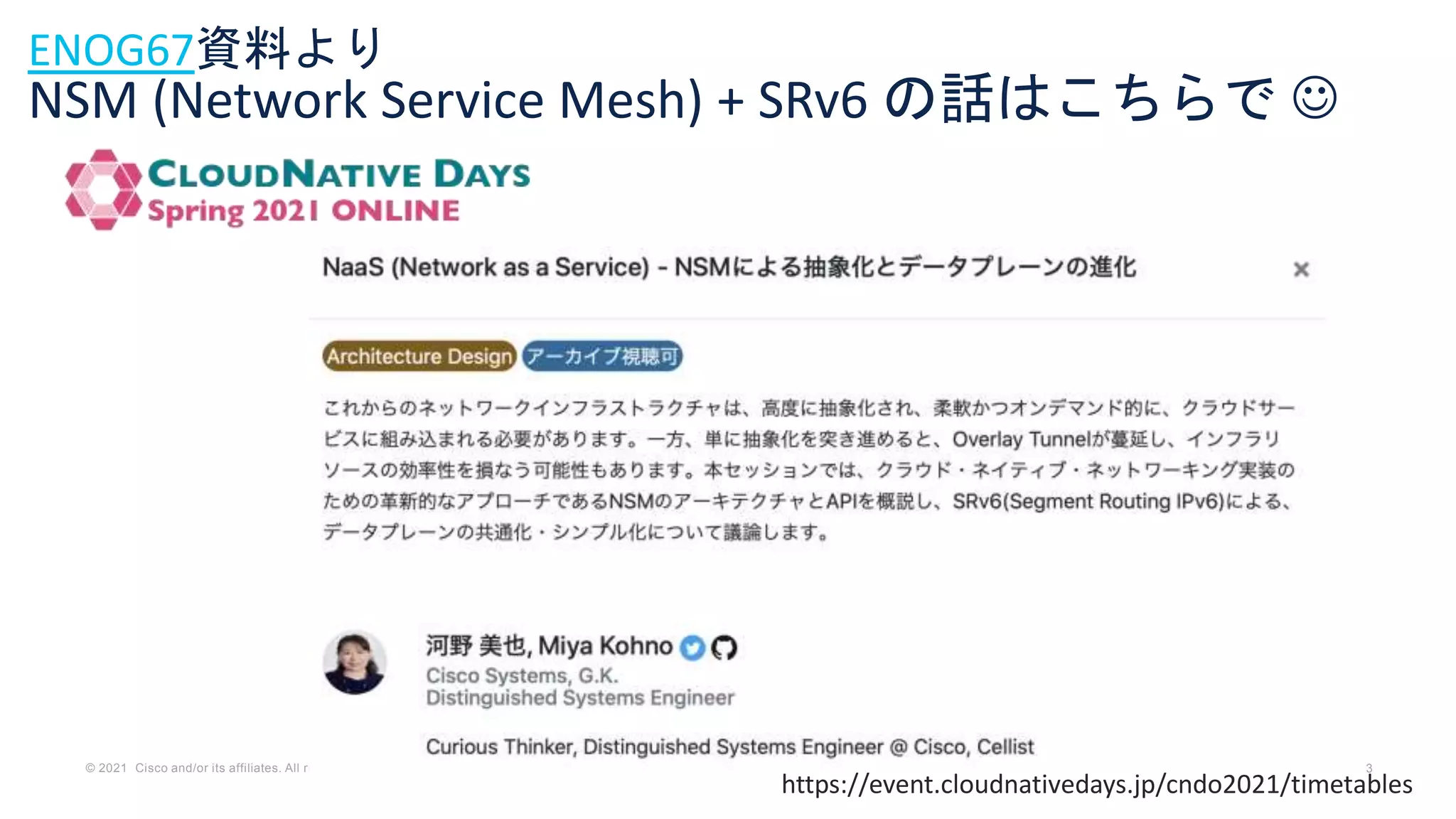 © 2021 Cisco and/or its affiliates. All rights reserved. Cisco Confidential 3
ENOG67資料より
NSM (Network Service Mesh) + SRv6 の話はこちらで 
https://event.cloudnativedays.jp/cndo2021/timetables
 