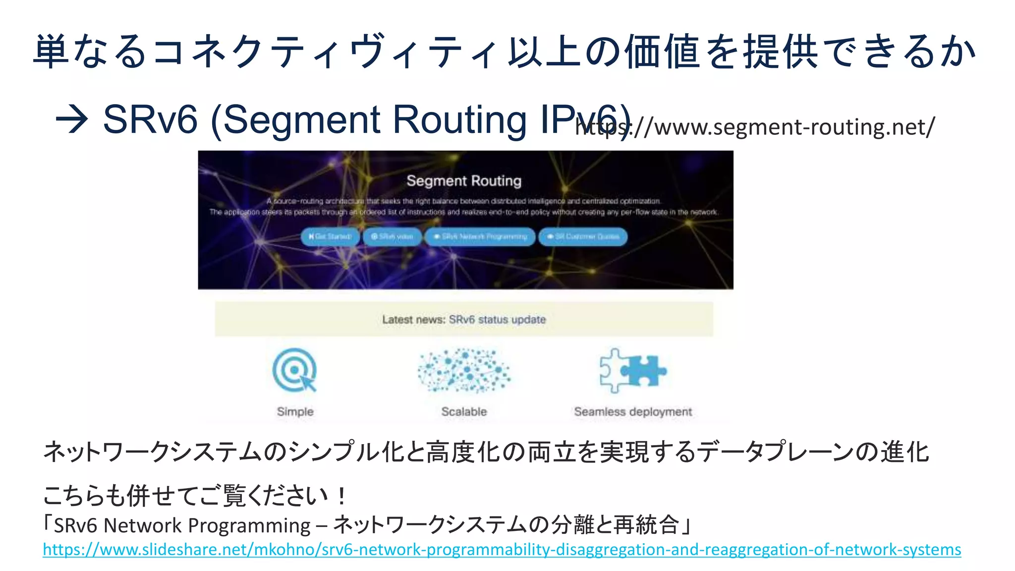 © 2021 Cisco and/or its affiliates. All rights reserved. Cisco Confidential 7
 SRv6 (Segment Routing IPv6)
単なるコネクティヴィティ以上の価値を提供できるか
ネットワークシステムのシンプル化と高度化の両立を実現するデータプレーンの進化
こちらも併せてご覧ください！
「SRv6 Network Programming – ネットワークシステムの分離と再統合」
https://www.slideshare.net/mkohno/srv6-network-programmability-disaggregation-and-reaggregation-of-network-systems
https://www.segment-routing.net/
 