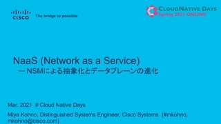Mar. 2021 # Cloud Native Days
Miya Kohno, Distinguished Systems Engineer, Cisco Systems (#mkohno,
mkohno@cisco.com)
ー NSMによる抽象化とデータプレーンの進化
NaaS (Network as a Service)
 