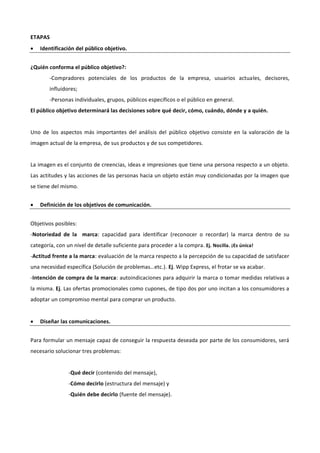 ETAPAS
 Identificación del público objetivo.
¿Quién conforma el público objetivo?:
-Compradores potenciales de los productos de la empresa, usuarios actuales, decisores,
influidores;
-Personas individuales, grupos, públicos específicos o el público en general.
El público objetivo determinará las decisiones sobre qué decir, cómo, cuándo, dónde y a quién.
Uno de los aspectos más importantes del análisis del público objetivo consiste en la valoración de la
imagen actual de la empresa, de sus productos y de sus competidores.
La imagen es el conjunto de creencias, ideas e impresiones que tiene una persona respecto a un objeto.
Las actitudes y las acciones de las personas hacia un objeto están muy condicionadas por la imagen que
se tiene del mismo.
 Definición de los objetivos de comunicación.
Objetivos posibles:
-Notoriedad de la marca: capacidad para identificar (reconocer o recordar) la marca dentro de su
categoría, con un nivel de detalle suficiente para proceder a la compra. Ej. Nocilla. ¡Es única!
-Actitud frente a la marca: evaluación de la marca respecto a la percepción de su capacidad de satisfacer
una necesidad específica (Solución de problemas…etc.). Ej. Wipp Express, el frotar se va acabar.
-Intención de compra de la marca: autoindicaciones para adquirir la marca o tomar medidas relativas a
la misma. Ej. Las ofertas promocionales como cupones, de tipo dos por uno incitan a los consumidores a
adoptar un compromiso mental para comprar un producto.
 Diseñar las comunicaciones.
Para formular un mensaje capaz de conseguir la respuesta deseada por parte de los consumidores, será
necesario solucionar tres problemas:
-Qué decir (contenido del mensaje),
-Cómo decirlo (estructura del mensaje) y
-Quién debe decirlo (fuente del mensaje).
 