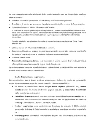 Las empresas pueden estimular la influencia de los canales personales para que éstos trabajen a su favor
de varias maneras:
 Identificar a individuos y a empresas con influencia y dedicarles tiempo y esfuerzo.
 Crear líderes de opinión que promuevan el producto, suministrándoles el mismo de forma atractiva.
 Trabajar con influidores sociales como deportistas de elite.
Ej. Directivos de las principales compañías que patrocinan a la selección española de fútbol destacaron
hoy el éxito empresarial que significa el hecho de haber apostado, con promociones y publicidad, por el
equipo que ha ganado el Mundial de Sudáfrica y auguran que supondrá importantes beneficios
económicos.
Entre los principales patrocinadores del equipo se encuentran Cruzcampo, Iberdrola, Cepsa, Expert,
Banesto,…etc.
 Utilizar personas con influencia o credibilidad en anuncios.
 Desarrollar publicidad que tenga un alto valor de conversación, o mejor aún, incorporar en el diseño
del producto características que se conviertan fácilmente en rumor admisible.
 Establecer un foro online.
 Recurrir al marketing vírico. Consiste en la transmisión de usuario a usuario de productos, servicios o
información acerca de la empresa. Ej. Caso de Honda Accord,…etc.
Los profesionales del marketing a través de Internet están utilizando el marketing vírico para reclamar la
atención de los internautas hacia sus sitios web.
Canales de comunicación no personales.
Son comunicaciones que se dirigen a más de una persona, e incluyen los medios de comunicación
masiva, las promociones de ventas, los eventos especiales y las relaciones públicas.
 Los medios de comunicación masiva incluyen medios impresos (periódicos…etc.), medios
hablados (radio y tv), medios electrónicos (páginas web…etc.) y otros medios de exhibición
(vallas publicitarias, pósters…etc.)
 Promociones de ventas consisten en promociones para consumidores (muestras, premios,…etc.),
promociones para los distribuidores (incentivos a la publicidad,…etc.) y promoción a la fuerza de
ventas. Ej. Central Lechera Asturiana…Llévate un pastizal.
 Eventos y experiencias como acontecimientos deportivos, de ocio…etc. El BBVA, principal
patrocinador de la Liga de fútbol española, ha ampliado su acuerdo de patrocinio hasta el año
2013.
 Relaciones públicas consisten en comunicaciones dirigidas a los consumidores, a los medios de
comunicación…etc.
 