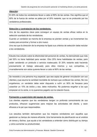Gestión de programas de comunicación personal: el marketing directo y la venta personal.
Ciclo Formativo de Administración y Finanzas. Modulo: Gestión Comercial. 10
Atención:
El 20% de todos los vendedores llevan a cabo el 80% de las ventas. Eso significa que el
80% de la fuerza de ventas se pelea por el 20% restante, que no es producido por los
verdaderos profesionales.
Selección y contratación de los vendedores.
Uno de los aspectos clave para conseguir un equipo de ventas eficaz radica en la
selección acertada de los vendedores.
Cuando un vendedor se marcha de la empresa se pierden ventas y se incrementan los
costes para encontrar y formar a otro nuevo.
Una vez que la dirección de la empresa ha fijado sus criterios de selección debe reclutar
a los vendedores.
Estudio tras estudio sobre la efectividad del personal de ventas, ha demostrado que más
del 55% no tiene habilidad para vender. Otro 25% tiene habilidades de ventas, pero
están vendiendo un producto o servicio inadecuado. El 20% restante está haciendo
precisamente el trabajo adecuado para ellos mismos y sus compañías, e
invariablemente son estos quienes llevan a cabo el 80% de las ventas.
Se necesita a una persona muy especial, que sea capaz de generar vinculación con sus
clientes y que asuma la cantidad inevitable de rechazo que conllevan las ventas. No nos
engañemos, un vendedor debe estar dispuesto a sufrir un 90% de fracasos para
cosechar un 10% de éxitos y eso, debe motivarlos. No podemos engañar a los que
empiezan en la venta, si no queremos pagarlo con la rotación futura.
Formación y supervisión del equipo de ventas.
Los clientes esperan que los vendedores tengan un profundo conocimiento de sus
productos, ofrezcan sugerencias para mejorar las actividades del cliente, y sean
eficaces a la par que responsables.
Los estudios también demuestran que los mejores vendedores son aquellos que
gestionan su tiempo de manera eficiente. Una herramienta de planificación es el análisis
de tareas y fechas, que ayuda a los vendedores a entender cómo distribuyen su tiempo
y cómo aumentar su productividad.
 