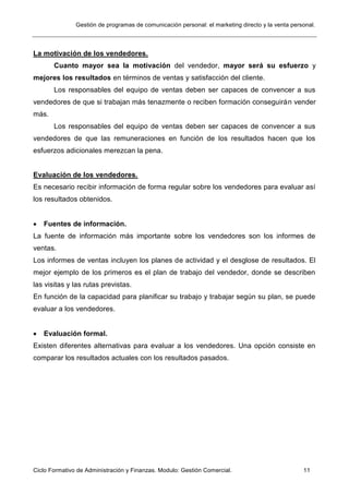 Gestión de programas de comunicación personal: el marketing directo y la venta personal.
Ciclo Formativo de Administración y Finanzas. Modulo: Gestión Comercial. 11
La motivación de los vendedores.
Cuanto mayor sea la motivación del vendedor, mayor será su esfuerzo y
mejores los resultados en términos de ventas y satisfacción del cliente.
Los responsables del equipo de ventas deben ser capaces de convencer a sus
vendedores de que si trabajan más tenazmente o reciben formación conseguirán vender
más.
Los responsables del equipo de ventas deben ser capaces de convencer a sus
vendedores de que las remuneraciones en función de los resultados hacen que los
esfuerzos adicionales merezcan la pena.
Evaluación de los vendedores.
Es necesario recibir información de forma regular sobre los vendedores para evaluar así
los resultados obtenidos.
 Fuentes de información.
La fuente de información más importante sobre los vendedores son los informes de
ventas.
Los informes de ventas incluyen los planes de actividad y el desglose de resultados. El
mejor ejemplo de los primeros es el plan de trabajo del vendedor, donde se describen
las visitas y las rutas previstas.
En función de la capacidad para planificar su trabajo y trabajar según su plan, se puede
evaluar a los vendedores.
 Evaluación formal.
Existen diferentes alternativas para evaluar a los vendedores. Una opción consiste en
comparar los resultados actuales con los resultados pasados.
 