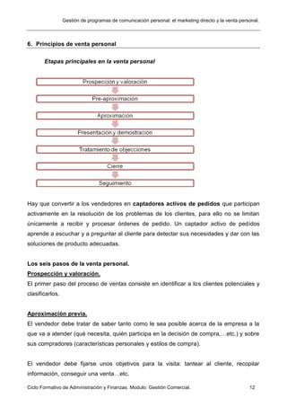 Gestión de programas de comunicación personal: el marketing directo y la venta personal.
Ciclo Formativo de Administración y Finanzas. Modulo: Gestión Comercial. 12
6. Principios de venta personal
Etapas principales en la venta personal
Hay que convertir a los vendedores en captadores activos de pedidos que participan
activamente en la resolución de los problemas de los clientes, para ello no se limitan
únicamente a recibir y procesar órdenes de pedido. Un captador activo de pedidos
aprende a escuchar y a preguntar al cliente para detectar sus necesidades y dar con las
soluciones de producto adecuadas.
Los seis pasos de la venta personal.
Prospección y valoración.
El primer paso del proceso de ventas consiste en identificar a los clientes potenciales y
clasificarlos.
Aproximación previa.
El vendedor debe tratar de saber tanto como le sea posible acerca de la empresa a la
que va a atender (qué necesita, quién participa en la decisión de compra,…etc.) y sobre
sus compradores (características personales y estilos de compra).
El vendedor debe fijarse unos objetivos para la visita: tantear al cliente, recopilar
información, conseguir una venta…etc.
 