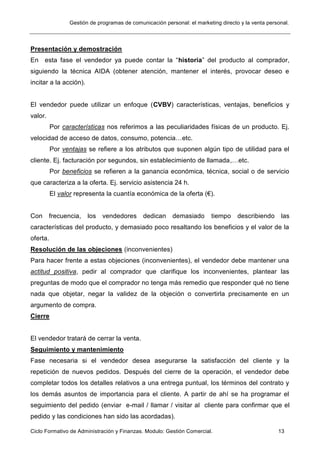 Gestión de programas de comunicación personal: el marketing directo y la venta personal.
Ciclo Formativo de Administración y Finanzas. Modulo: Gestión Comercial. 13
Presentación y demostración
En esta fase el vendedor ya puede contar la “historia” del producto al comprador,
siguiendo la técnica AIDA (obtener atención, mantener el interés, provocar deseo e
incitar a la acción).
El vendedor puede utilizar un enfoque (CVBV) características, ventajas, beneficios y
valor.
Por características nos referimos a las peculiaridades físicas de un producto. Ej.
velocidad de acceso de datos, consumo, potencia…etc.
Por ventajas se refiere a los atributos que suponen algún tipo de utilidad para el
cliente. Ej. facturación por segundos, sin establecimiento de llamada,…etc.
Por beneficios se refieren a la ganancia económica, técnica, social o de servicio
que caracteriza a la oferta. Ej. servicio asistencia 24 h.
El valor representa la cuantía económica de la oferta (€).
Con frecuencia, los vendedores dedican demasiado tiempo describiendo las
características del producto, y demasiado poco resaltando los beneficios y el valor de la
oferta.
Resolución de las objeciones (inconvenientes)
Para hacer frente a estas objeciones (inconvenientes), el vendedor debe mantener una
actitud positiva, pedir al comprador que clarifique los inconvenientes, plantear las
preguntas de modo que el comprador no tenga más remedio que responder qué no tiene
nada que objetar, negar la validez de la objeción o convertirla precisamente en un
argumento de compra.
Cierre
El vendedor tratará de cerrar la venta.
Seguimiento y mantenimiento
Fase necesaria si el vendedor desea asegurarse la satisfacción del cliente y la
repetición de nuevos pedidos. Después del cierre de la operación, el vendedor debe
completar todos los detalles relativos a una entrega puntual, los términos del contrato y
los demás asuntos de importancia para el cliente. A partir de ahí se ha programar el
seguimiento del pedido (enviar e-mail / llamar / visitar al cliente para confirmar que el
pedido y las condiciones han sido las acordadas).
 