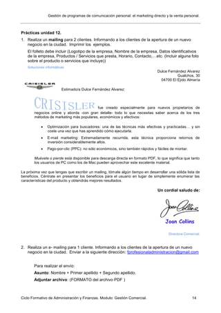 Gestión de programas de comunicación personal: el marketing directo y la venta personal.
Ciclo Formativo de Administración y Finanzas. Modulo: Gestión Comercial. 14
Prácticas unidad 12.
1. Realiza un mailing para 2 clientes. Informando a los clientes de la apertura de un nuevo
negocio en la ciudad. Imprimir los ejemplos.
El folleto debe incluir (Logotipo de la empresa, Nombre de la empresa, Datos identificativos
de la empresa, Productos / Servicios que presta, Horario, Contacto,…etc. (Incluir alguna foto
sobre el producto o servicios que incluye))
Soluciones informáticas
Dulce Fernández Alvarez
Gualchos, 30
04700 El Ejido Almería
Estimado/a Dulce Fernández Alvarez:
fue creado especialmente para nuevos propietarios de
negocios online y aborda -con gran detalle- todo lo que necesitas saber acerca de los tres
métodos de marketing más populares, económicos y efectivos:
 Optimización para buscadores: una de las técnicas más efectivas y practicadas… y sin
coste una vez que has aprendido cómo ejecutarla.
 E-mail marketing: Extremadamente recurrida, esta técnica proporciona retornos de
inversión considerablemente altos.
 Pago-por-clic (PPC): no sólo económicos, sino también rápidos y fáciles de montar.
Muévete o pierde está disponible para descarga directa en formato PDF, lo que significa que tanto
los usuarios de PC como los de Mac pueden aprovechar este excelente material.
La próxima vez que tengas que escribir un mailing, tómate algún tiempo en desarrollar una sólida lista de
beneficios. Céntrate en presentar los beneficios para el usuario en lugar de simplemente enumerar las
características del producto y obtendrás mejores resultados.
Un cordial saludo de:
Directora Comercial.
2. Realiza un e- mailing para 1 cliente. Informando a los clientes de la apertura de un nuevo
negocio en la ciudad. Enviar a la siguiente dirección: fprofesionaladministracion@gmail.com
Para realizar el envío:
Asunto: Nombre + Primer apellido + Segundo apellido.
Adjuntar archivo: (FORMATO del archivo PDF )
 