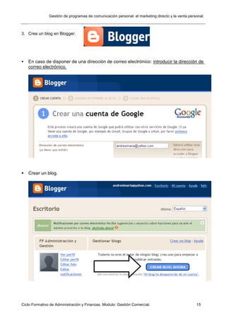Gestión de programas de comunicación personal: el marketing directo y la venta personal.
Ciclo Formativo de Administración y Finanzas. Modulo: Gestión Comercial. 15
3. Crea un blog en Blogger.
 En caso de disponer de una dirección de correo electrónico: introducir la dirección de
correo electrónico.
 Crear un blog.
 
