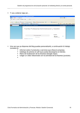 Gestión de programas de comunicación personal: el marketing directo y la venta personal.
Ciclo Formativo de Administración y Finanzas. Modulo: Gestión Comercial. 16
 Y vas a obtener algo así…
 Una vez que ya dispones del blog puedes personalizarlo; a continuación tú trabajo
consiste en:
 Informar sobre 2 productos o servicios que ofrece la empresa.
 Catalogo de precios en pdf (que pueda descargarse el cliente).
 Plano de localización de la empresa (Google maps).
 Colgar un video relacionado con la actividad de la empresa (youtube).

 