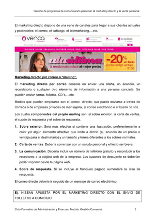 Gestión de programas de comunicación personal: el marketing directo y la venta personal.
Ciclo Formativo de Administración y Finanzas. Modulo: Gestión Comercial. 3
El marketing directo dispone de una serie de canales para llegar a sus clientes actuales
y potenciales: el correo, el catálogo, el telemarketing,…etc.
Marketing directo por correo o “mailing”.
El marketing directo por correo consiste en enviar una oferta, un anuncio, un
recordatorio o cualquier otro elemento de información a una persona concreta. Se
pueden enviar cartas, folletos, CD´s,…etc.
Medios que pueden emplearse son el correo directo, que puede enviarse a través de
Correos o de empresas privadas de mensajería, el correo electrónico o el buzón de voz.
Los cuatro componentes del propio mailing son: el sobre exterior, la carta de ventas,
el cupón de respuesta y el sobre de respuesta.
1. Sobre exterior. Será más efectivo si contiene una ilustración, preferentemente a
color y/o algún elemento atractivo que incite a abrirlo (ej. anuncio de un precio o
ventaja para el destinatario) y un tamaño y forma diferentes a los sobres normales.
2. Carta de ventas. Debería comenzar con un saludo personal y el texto ser breve.
3. La comunicación. Debería incluir un número de teléfono gratuito y reconducir a los
receptores a la página web de la empresa. Los cupones de descuento se deberían
poder imprimir desde la página web.
4. Sobre de respuesta. Si se incluye el franqueo pagado aumentará la tasa de
respuesta.
El correo directo debería ir seguido de un mensaje de correo electrónico.
Ej. NISSAN APUESTA POR EL MARKETING DIRECTO CON EL ENVÍO DE
FOLLETOS A DOMICILIO.
 