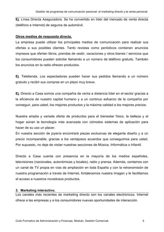 Gestión de programas de comunicación personal: el marketing directo y la venta personal.
Ciclo Formativo de Administración y Finanzas. Modulo: Gestión Comercial. 5
Ej. Línea Directa Aseguradora. Se ha convertido en líder del mercado de venta directa
(teléfono e Internet) de seguros de automóvil.
Otros medios de respuesta directa.
La empresa puede utilizar los principales medios de comunicación para realizar sus
ofertas a sus posibles clientes. Tanto revistas como periódicos contienen anuncios
impresos que ofertan libros, prendas de vestir, vacaciones y otros bienes / servicios que
los consumidores pueden solicitar llamando a un número de teléfono gratuito. También
los anuncios en la radio ofrecen productos.
Ej. Teletienda. Los espectadores pueden hacer sus pedidos llamando a un número
gratuito y recibir sus compras en un plazo muy breve.
Ej. Directo a Casa somos una compañía de venta a distancia líder en el sector gracias a
la eficiencia de nuestro capital humano y a un continuo esfuerzo de la compañía por
conseguir, para usted, los mejores productos y la máxima calidad a los mejores precios.
Nuestra amplia y variada oferta de productos para el bienestar físico, la belleza y el
hogar aúnan la tecnología más avanzada con cómodos sistemas de aplicación para
hacer de su uso un placer.
En nuestra sección de joyería encontrará piezas exclusivas de elegante diseño y a un
precio incomparable, gracias a los ventajosos acuerdos que conseguimos para usted.
Por supuesto, no deje de visitar nuestras secciones de Música, Informática o Infantil.
Directo a Casa cuenta con presencia en la mayoría de los medios españoles,
televisiones (nacionales, autonómicas y locales), radio y prensa. Además, contamos con
un canal de TV propia en vías de ampliación en toda España y con la retransmisión de
nuestra programación a través de Internet, fortalecemos nuestra imagen y le facilitamos
el acceso a nuestros novedosos productos.
3. Marketing interactivo.
Los canales más recientes de marketing directo son los canales electrónicos. Internet
ofrece a las empresas y a los consumidores nuevas oportunidades de interacción.
 