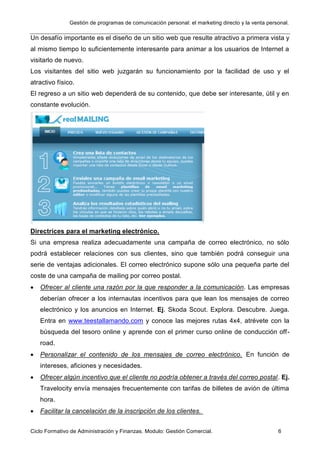 Gestión de programas de comunicación personal: el marketing directo y la venta personal.
Ciclo Formativo de Administración y Finanzas. Modulo: Gestión Comercial. 6
Un desafío importante es el diseño de un sitio web que resulte atractivo a primera vista y
al mismo tiempo lo suficientemente interesante para animar a los usuarios de Internet a
visitarlo de nuevo.
Los visitantes del sitio web juzgarán su funcionamiento por la facilidad de uso y el
atractivo físico.
El regreso a un sitio web dependerá de su contenido, que debe ser interesante, útil y en
constante evolución.
Directrices para el marketing electrónico.
Si una empresa realiza adecuadamente una campaña de correo electrónico, no sólo
podrá establecer relaciones con sus clientes, sino que también podrá conseguir una
serie de ventajas adicionales. El correo electrónico supone sólo una pequeña parte del
coste de una campaña de mailing por correo postal.
 Ofrecer al cliente una razón por la que responder a la comunicación. Las empresas
deberían ofrecer a los internautas incentivos para que lean los mensajes de correo
electrónico y los anuncios en Internet. Ej. Skoda Scout. Explora. Descubre. Juega.
Entra en www.teestallamando.com y conoce las mejores rutas 4x4, atrévete con la
búsqueda del tesoro online y aprende con el primer curso online de conducción off-
road.
 Personalizar el contenido de los mensajes de correo electrónico. En función de
intereses, aficiones y necesidades.
 Ofrecer algún incentivo que el cliente no podría obtener a través del correo postal. Ej.
Travelocity envía mensajes frecuentemente con tarifas de billetes de avión de última
hora.
 Facilitar la cancelación de la inscripción de los clientes.
 