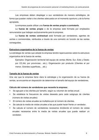 Gestión de programas de comunicación personal: el marketing directo y la venta personal.
Ciclo Formativo de Administración y Finanzas. Modulo: Gestión Comercial. 8
Las empresas deben desplegar a sus vendedores de manera estratégica, de
forma que puedan visitar a los clientes adecuados en el momento oportuno y de la forma
apropiada.
La empresa puede utilizar una fuerza de ventas propia o contratarla.
La fuerza de ventas propia o de la empresa está formada por empleados
remunerados que trabajan exclusivamente para la empresa.
La fuerza de ventas contractual está formada por vendedores, agentes de
ventas o comisionistas, retribuidos a través de una comisión en función de las ventas
conseguidas.
Estructura organizativa de la fuerza de ventas
La estrategia de ventas que adopte la empresa tendrá repercusiones sobre la estructura
organizativa de la fuerza de ventas.
Ejemplos: Organización territorial del equipo de ventas (Norte, Sur, Este y Oeste;
por CC.AA; por provincias;…etc.), Organización por producto (Clientes al por
menor, Grandes superficies,…etc.)
Tamaño de la fuerza de ventas
Una vez que la empresa tiene clara la estrategia y la organización de su fuerza de
ventas, se encuentra en disposición de determinar el tamaño del equipo de vendedores.
Cálculo del número de vendedores que necesita la empresa:
 Se agrupan a los clientes por tamaño, según su volumen de ventas anual.
 Se establece la frecuencia de visitas deseada para cada subgrupo de clientes
(número de visitas anuales)
 El número de visitas anuales se multiplica por el número de clientes.
 Se calcula la media de visitas anuales a las que puede hacer frente un vendedor.
 Se calcula el número de vendedores necesarios dividiendo el número de visitas
anuales necesarias entre la media de visitas anuales que puede realizar un
vendedor.
 