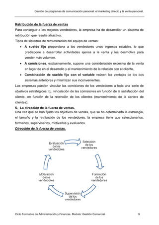 Gestión de programas de comunicación personal: el marketing directo y la venta personal.
Ciclo Formativo de Administración y Finanzas. Modulo: Gestión Comercial. 9
Retribución de la fuerza de ventas
Para conseguir a los mejores vendedores, la empresa ha de desarrollar un sistema de
retribución que resulte atractivo.
Tipos de sistemas de remuneración del equipo de ventas:
 A sueldo fijo proporciona a los vendedores unos ingresos estables, lo que
predispone a desarrollar actividades ajenas a la venta y les desmotiva para
vender más volumen.
 A comisiones, exclusivamente, supone una consideración excesiva de la venta
en lugar de en el desarrollo y el mantenimiento de la relación con el cliente.
 Combinación de sueldo fijo con el variable reúnen las ventajas de los dos
sistemas anteriores y minimizan sus inconvenientes.
Las empresas pueden vincular las comisiones de los vendedores a toda una serie de
objetivos estratégicos. Ej. vinculación de las comisiones en función de la satisfacción del
cliente, en función de la retención de los clientes (mantenimiento de la cartera de
clientes).
5. La dirección de la fuerza de ventas.
Una vez que se han fijado los objetivos de ventas, que se ha determinado la estrategia,
el tamaño y la retribución de los vendedores, la empresa tiene que seleccionarlos,
formarlos, supervisarlos, motivarlos y evaluarlos.
Dirección de la fuerza de ventas.
 