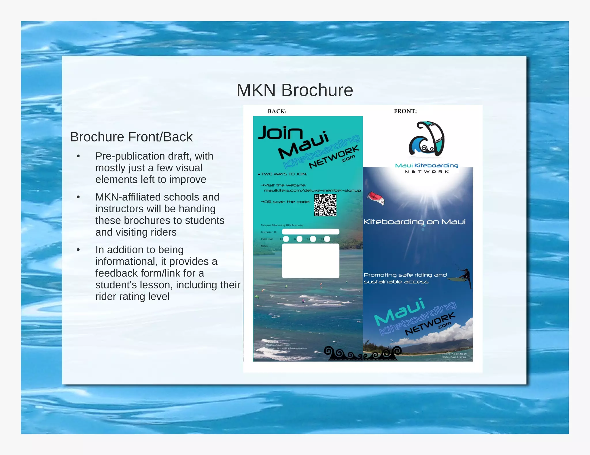 MKN Brochure

Brochure Front/Back
●   Pre-publication draft, with
    mostly just a few visual
    elements left to improve
●   MKN-affiliated schools and
    instructors will be handing
    these brochures to students
    and visiting riders
●   In addition to being
    informational, it provides a
    feedback form/link for a
    student's lesson, including their
    rider rating level
 