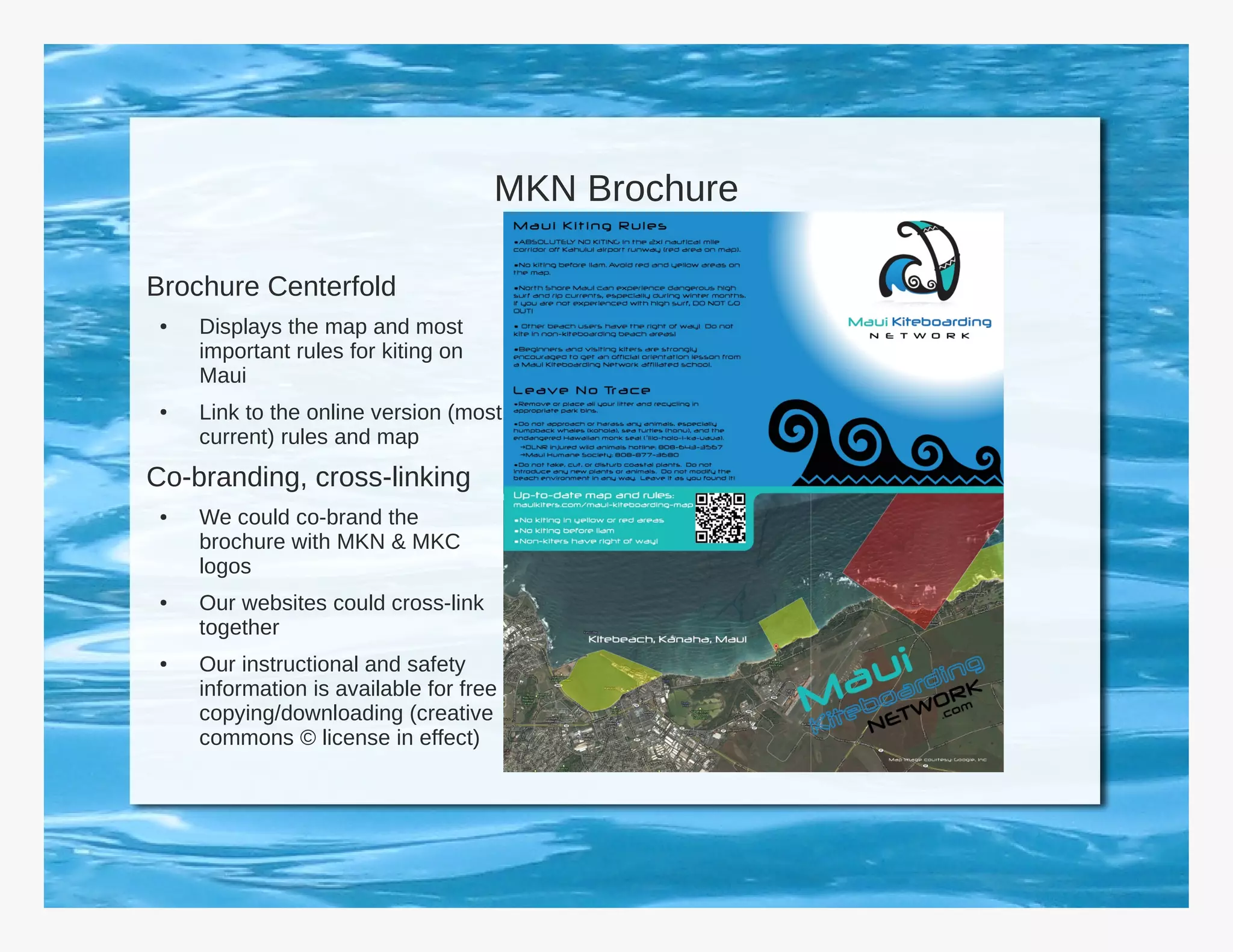 MKN Brochure

Brochure Centerfold
 ●   Displays the map and most
     important rules for kiting on
     Maui
 ●   Link to the online version (most
     current) rules and map
Co-branding, cross-linking
 ●   We could co-brand the
     brochure with MKN & MKC
     logos
 ●   Our websites could cross-link
     together
 ●   Our instructional and safety
     information is available for free
     copying/downloading (creative
     commons © license in effect)
 