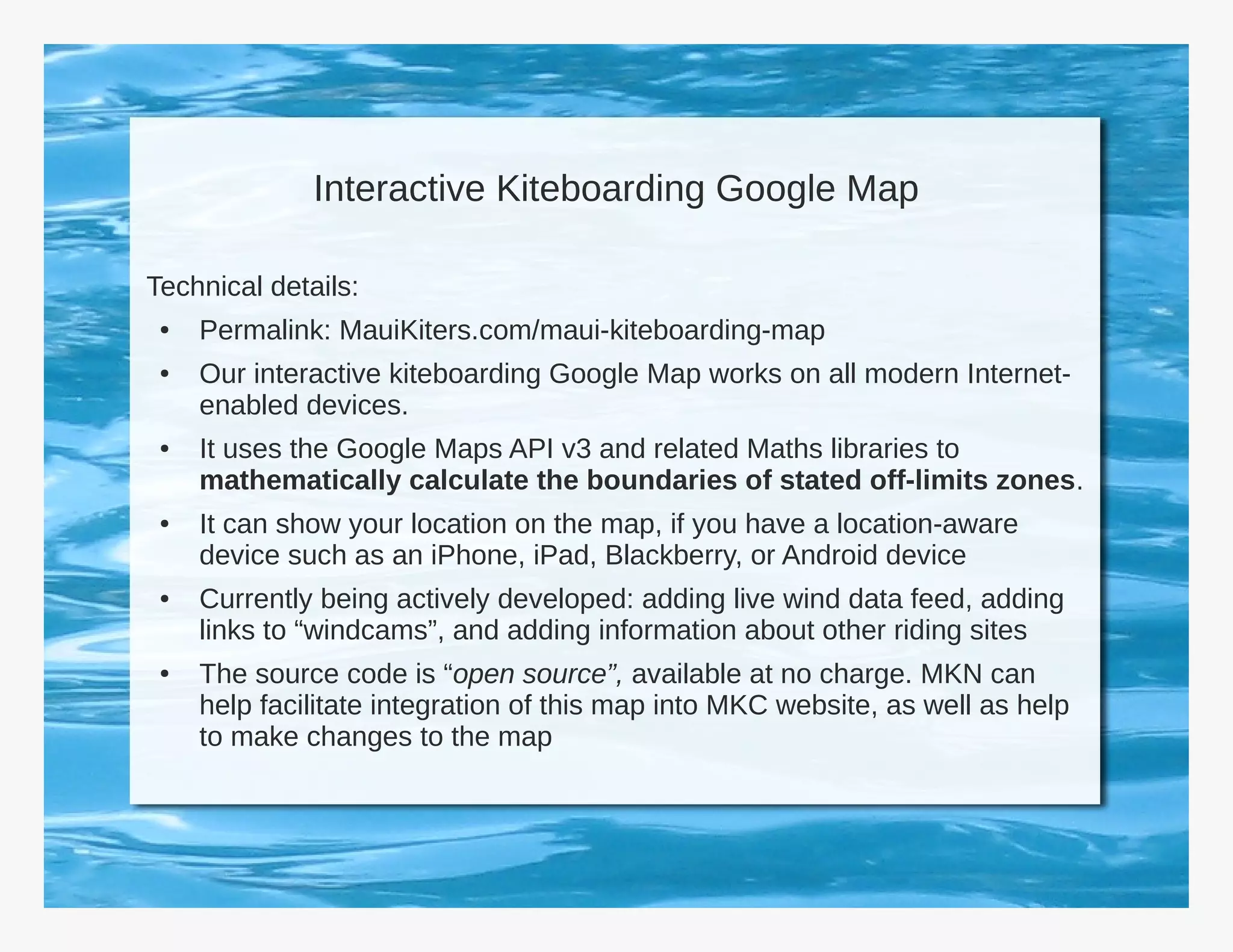 Interactive Kiteboarding Google Map

Technical details:
 ●   Permalink: MauiKiters.com/maui-kiteboarding-map
 ●   Our interactive kiteboarding Google Map works on all modern Internet-
     enabled devices.
 ●   It uses the Google Maps API v3 and related Maths libraries to
     mathematically calculate the boundaries of stated off-limits zones.
 ●   It can show your location on the map, if you have a location-aware
     device such as an iPhone, iPad, Blackberry, or Android device
 ●   Currently being actively developed: adding live wind data feed, adding
     links to “windcams”, and adding information about other riding sites
 ●   The source code is “open source”, available at no charge. MKN can
     help facilitate integration of this map into MKC website, as well as help
     to make changes to the map
 